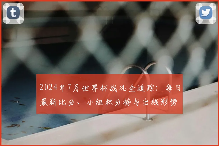 2024年7月世界杯战况全追踪：每日最新比分、小组积分榜与出线形势深度解析