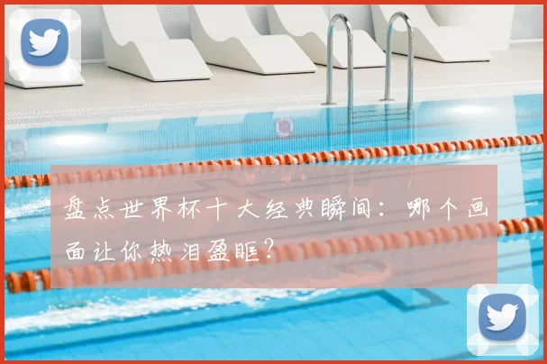 盘点世界杯十大经典瞬间：哪个画面让你热泪盈眶？