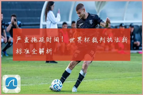 严查拖延时间！世界杯裁判执法新标准全解析