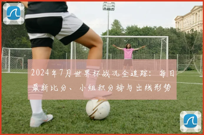 2024年7月世界杯战况全追踪：每日最新比分、小组积分榜与出线形势深度解析