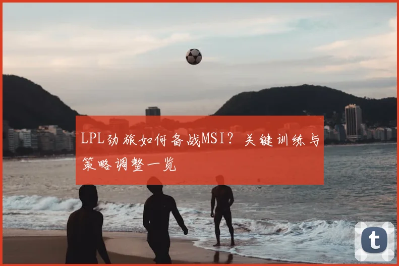 LPL劲旅如何备战MSI？关键训练与策略调整一览