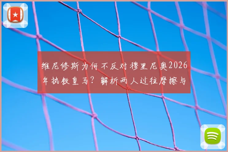 维尼修斯为何不反对穆里尼奥2026年执教皇马？解析两人过往摩擦与当前态度