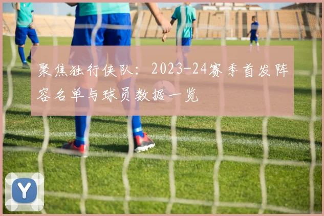 聚焦独行侠队：2023-24赛季首发阵容名单与球员数据一览
