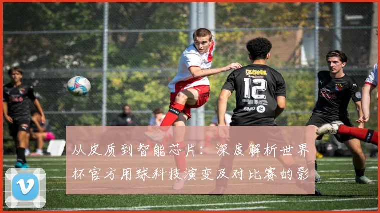 从皮质到智能芯片：深度解析世界杯官方用球科技演变及对比赛的影响