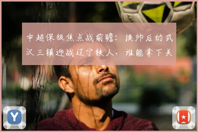 中超保级焦点战前瞻:换帅后的武汉三镇迎战辽宁铁人,谁能拿下关键胜利止住颓势?