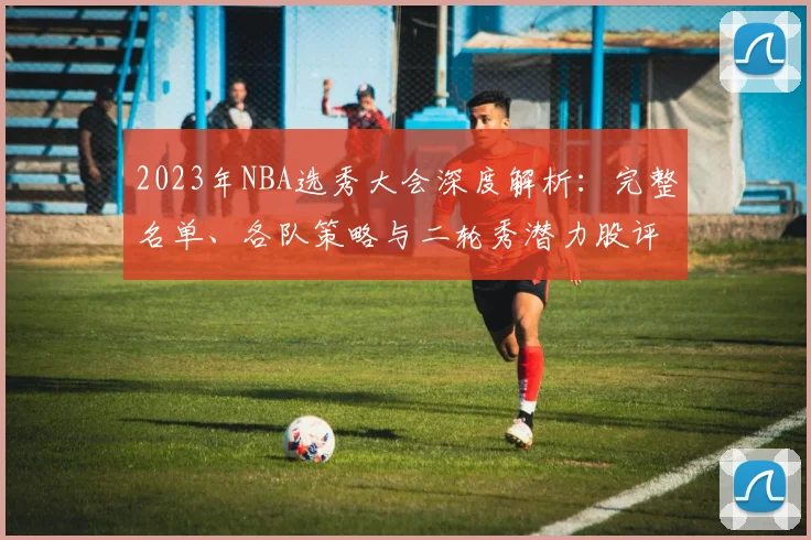 2023年NBA选秀大会深度解析：完整名单、各队策略与二轮秀潜力股评估