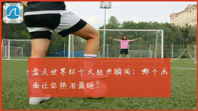 盘点世界杯十大经典瞬间:哪个画面让你热泪盈眶?