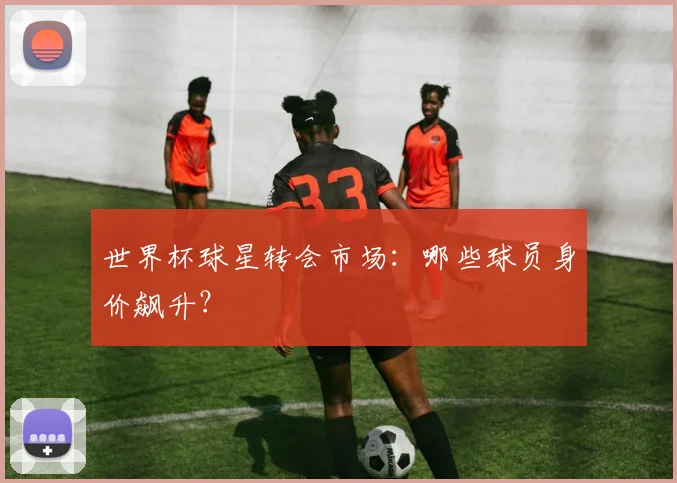 世界杯球星转会市场：哪些球员身价飙升？