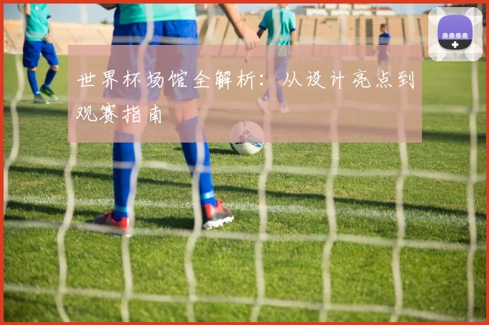 世界杯场馆全解析：从设计亮点到观赛指南