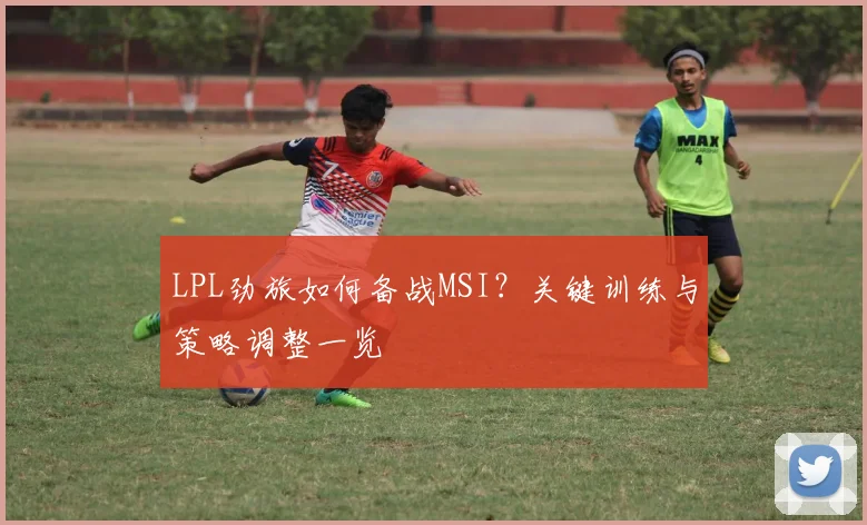 LPL劲旅如何备战MSI？关键训练与策略调整一览