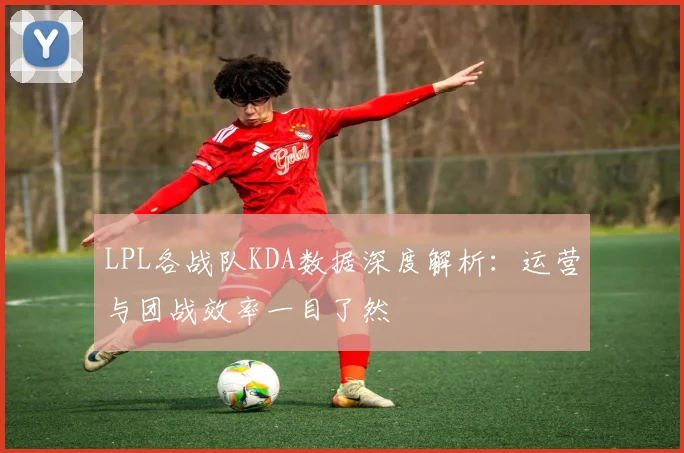 LPL各战队KDA数据深度解析：运营与团战效率一目了然