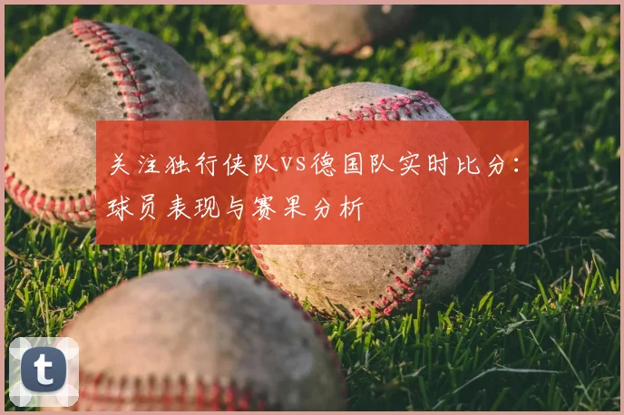 关注独行侠队vs德国队实时比分：球员表现与赛果分析