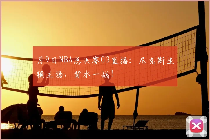 月9日NBA总决赛G3直播：尼克斯坐镇主场，背水一战！