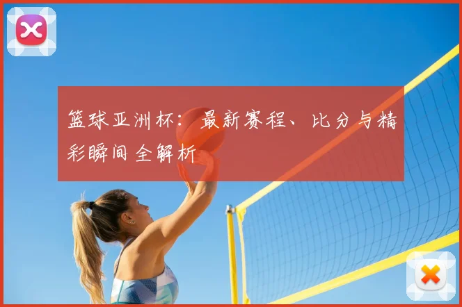 篮球亚洲杯：最新赛程、比分与精彩瞬间全解析