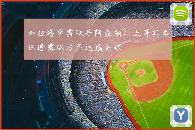 加拉塔萨雷联手阿森纳？土耳其名记透露双方已达成共识