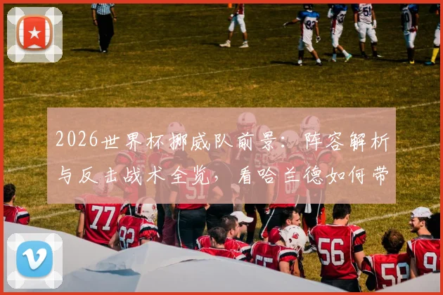 2026世界杯挪威队前景:阵容解析与反击战术全览,看哈兰德如何带队突围